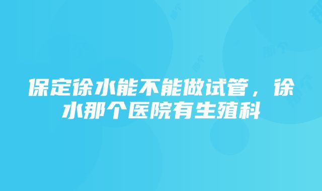 保定徐水能不能做试管，徐水那个医院有生殖科