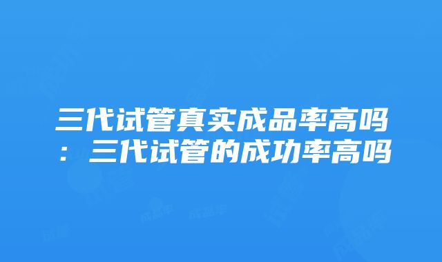 三代试管真实成品率高吗：三代试管的成功率高吗