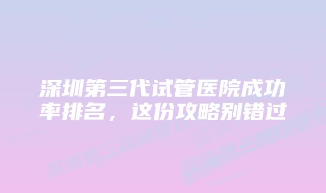 深圳第三代试管医院成功率排名，这份攻略别错过