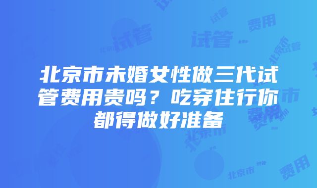 北京市未婚女性做三代试管费用贵吗？吃穿住行你都得做好准备