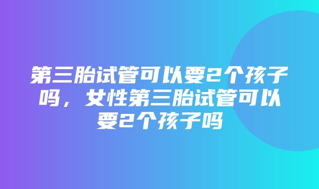 第三胎试管可以要2个孩子吗，女性第三胎试管可以要2个孩子吗