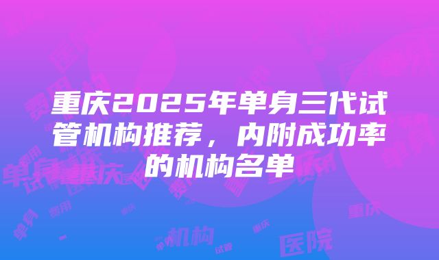 重庆2025年单身三代试管机构推荐，内附成功率的机构名单