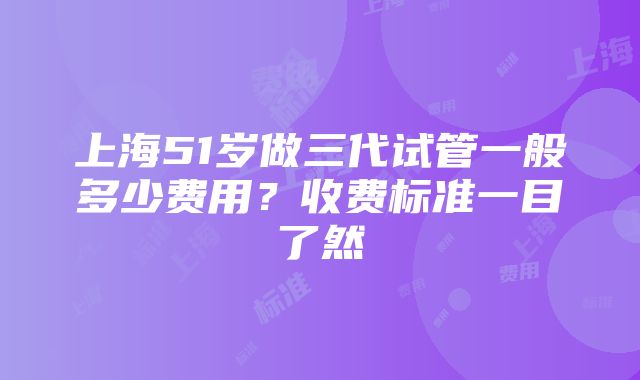 上海51岁做三代试管一般多少费用？收费标准一目了然