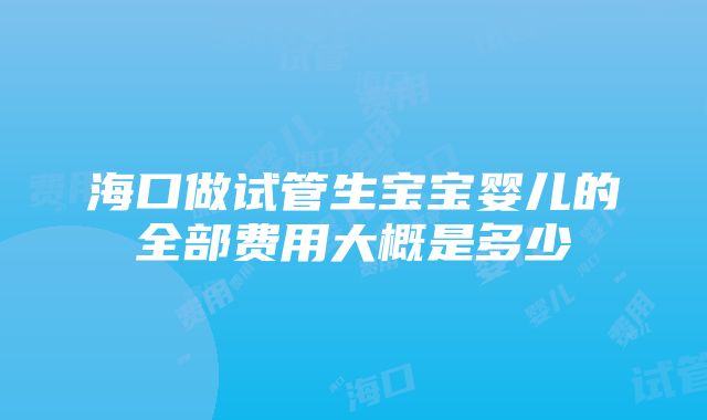 海口做试管生宝宝婴儿的全部费用大概是多少