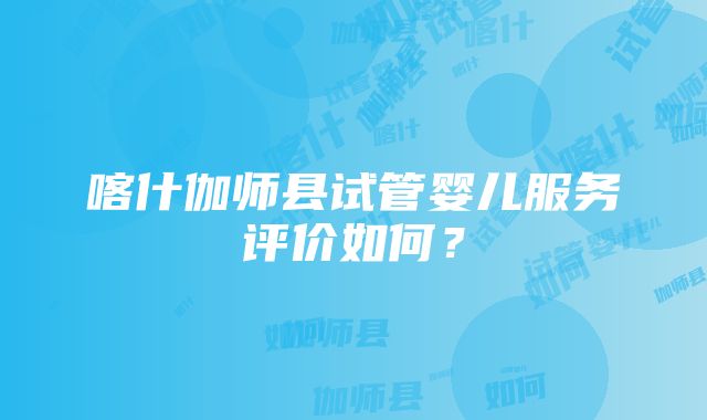 喀什伽师县试管婴儿服务评价如何？