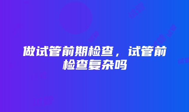 做试管前期检查，试管前检查复杂吗