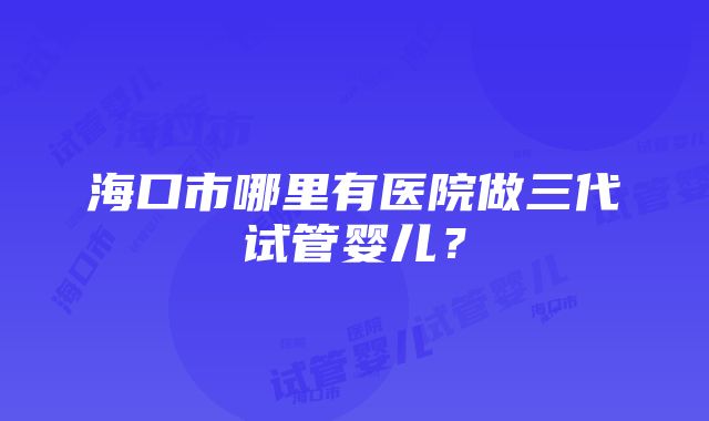 海口市哪里有医院做三代试管婴儿？