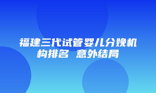 福建三代试管婴儿分娩机构排名 意外结局