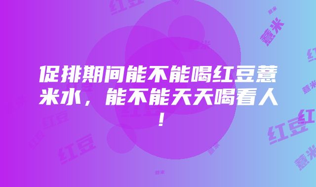 促排期间能不能喝红豆薏米水，能不能天天喝看人！