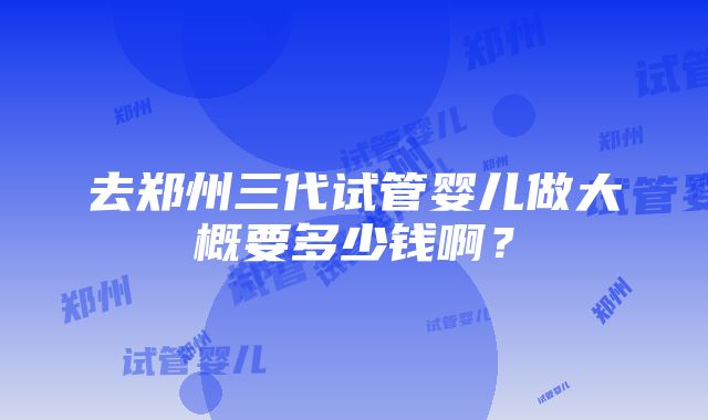 去郑州三代试管婴儿做大概要多少钱啊？