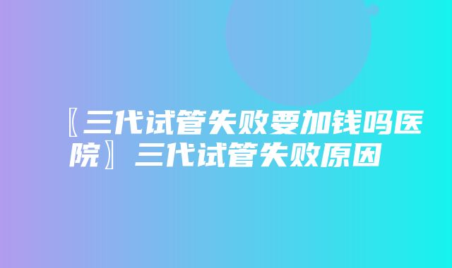 〖三代试管失败要加钱吗医院〗三代试管失败原因