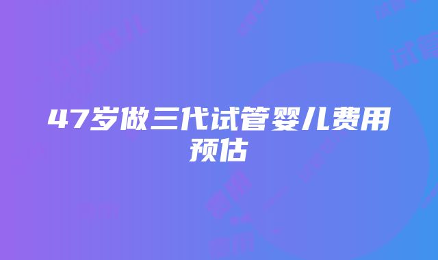 47岁做三代试管婴儿费用预估