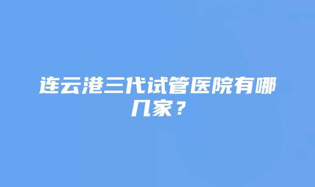 连云港三代试管医院有哪几家？