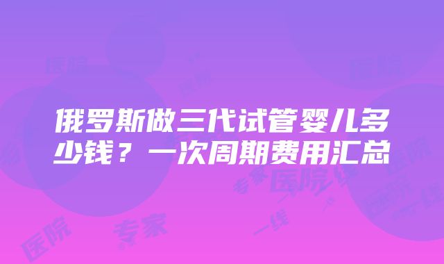 俄罗斯做三代试管婴儿多少钱？一次周期费用汇总