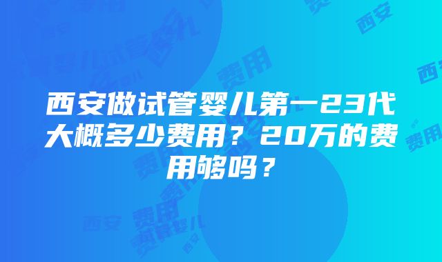 西安做试管婴儿第一23代大概多少费用？20万的费用够吗？