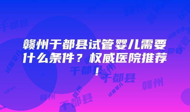 赣州于都县试管婴儿需要什么条件？权威医院推荐！