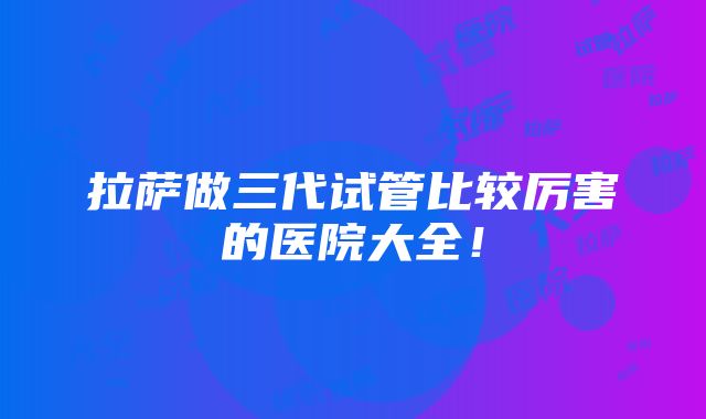 拉萨做三代试管比较厉害的医院大全！