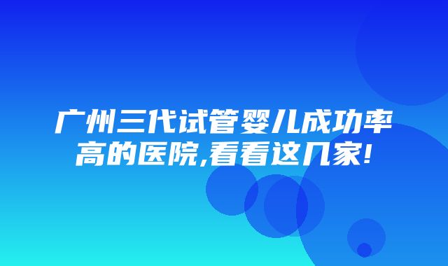 广州三代试管婴儿成功率高的医院,看看这几家!