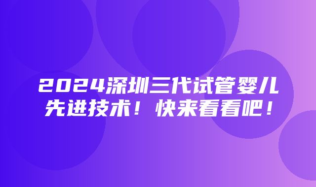 2024深圳三代试管婴儿先进技术！快来看看吧！