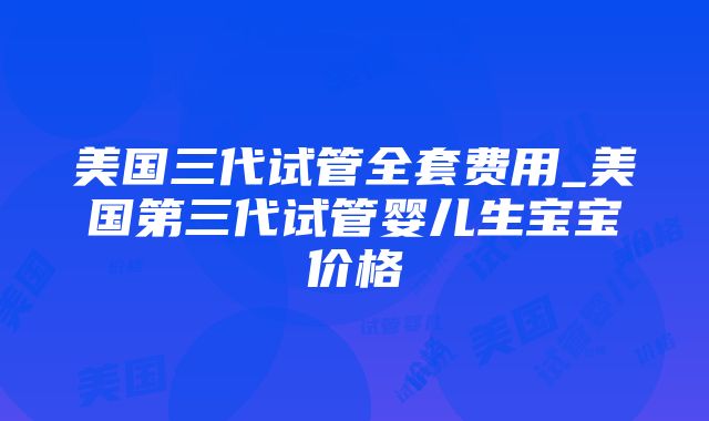 美国三代试管全套费用_美国第三代试管婴儿生宝宝价格