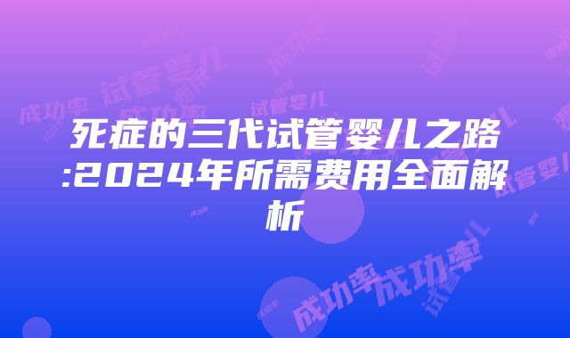 死症的三代试管婴儿之路:2024年所需费用全面解析