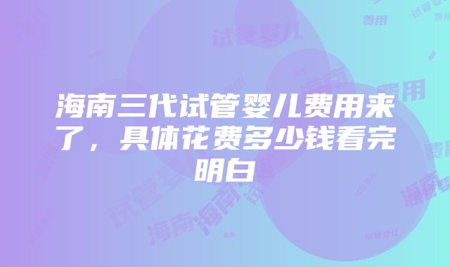 海南三代试管婴儿费用来了，具体花费多少钱看完明白