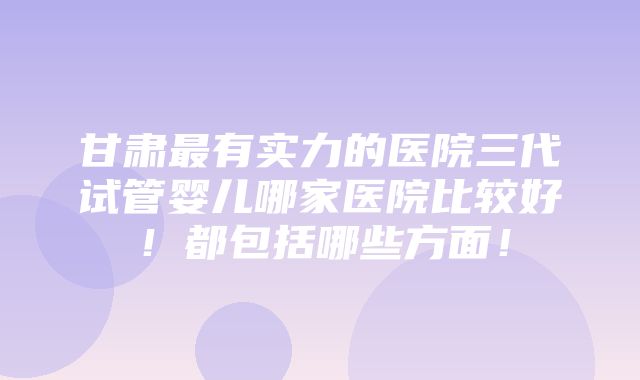 甘肃最有实力的医院三代试管婴儿哪家医院比较好！都包括哪些方面！