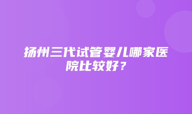 扬州三代试管婴儿哪家医院比较好？