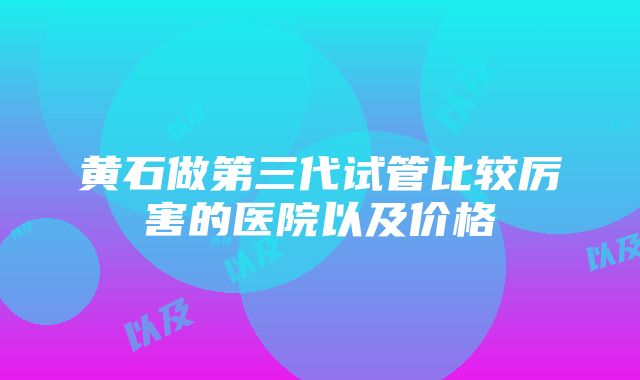 黄石做第三代试管比较厉害的医院以及价格