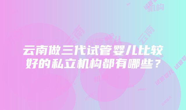 云南做三代试管婴儿比较好的私立机构都有哪些？