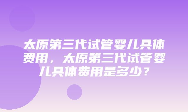 太原第三代试管婴儿具体费用，太原第三代试管婴儿具体费用是多少？