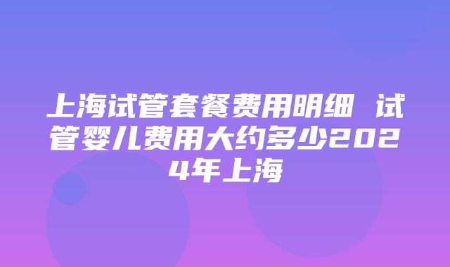 上海试管套餐费用明细 试管婴儿费用大约多少2024年上海