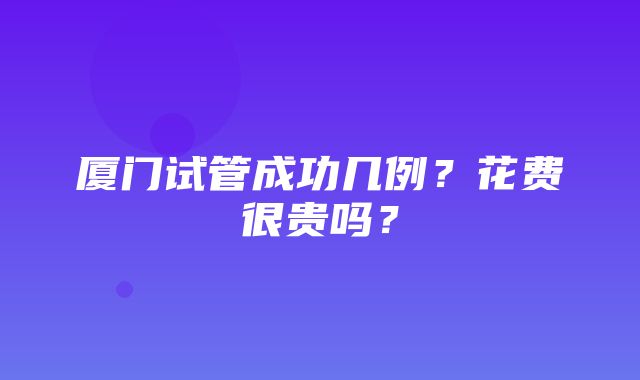 厦门试管成功几例？花费很贵吗？