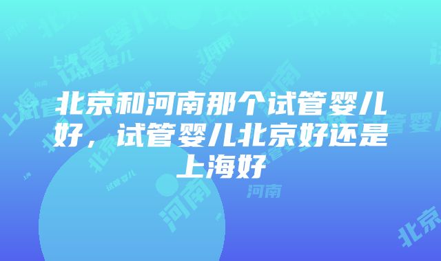 北京和河南那个试管婴儿好，试管婴儿北京好还是上海好