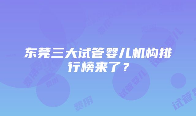 东莞三大试管婴儿机构排行榜来了？