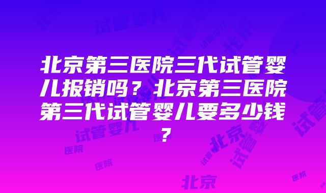 北京第三医院三代试管婴儿报销吗？北京第三医院第三代试管婴儿要多少钱？