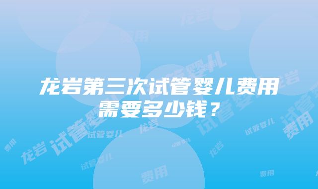 龙岩第三次试管婴儿费用需要多少钱？