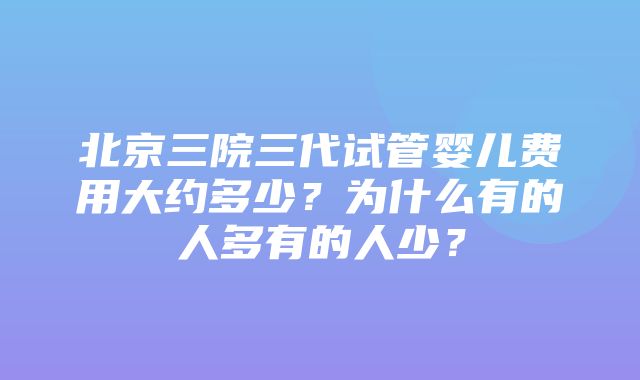 北京三院三代试管婴儿费用大约多少？为什么有的人多有的人少？