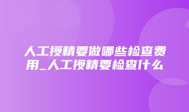 人工授精要做哪些检查费用_人工授精要检查什么