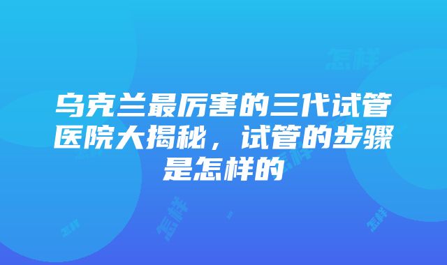 乌克兰最厉害的三代试管医院大揭秘，试管的步骤是怎样的