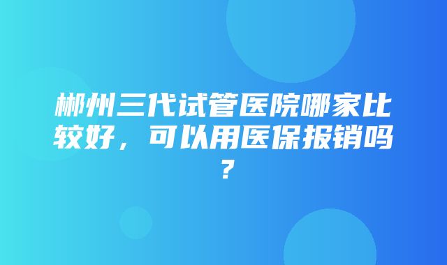 郴州三代试管医院哪家比较好，可以用医保报销吗？