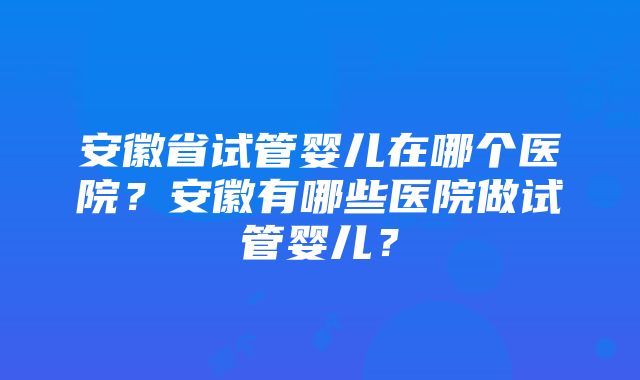 安徽省试管婴儿在哪个医院？安徽有哪些医院做试管婴儿？