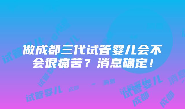 做成都三代试管婴儿会不会很痛苦？消息确定！