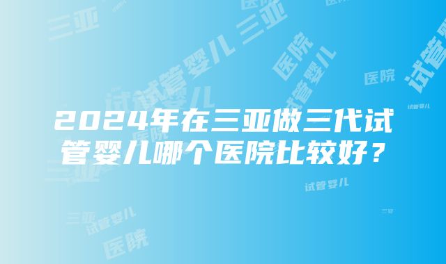 2024年在三亚做三代试管婴儿哪个医院比较好？