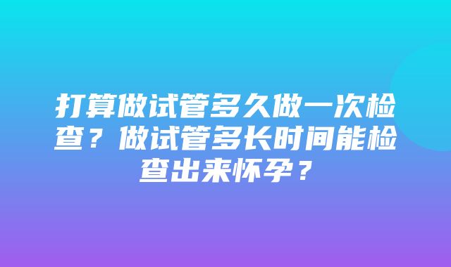 打算做试管多久做一次检查？做试管多长时间能检查出来怀孕？