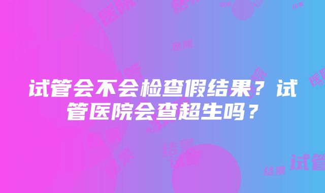 试管会不会检查假结果？试管医院会查超生吗？