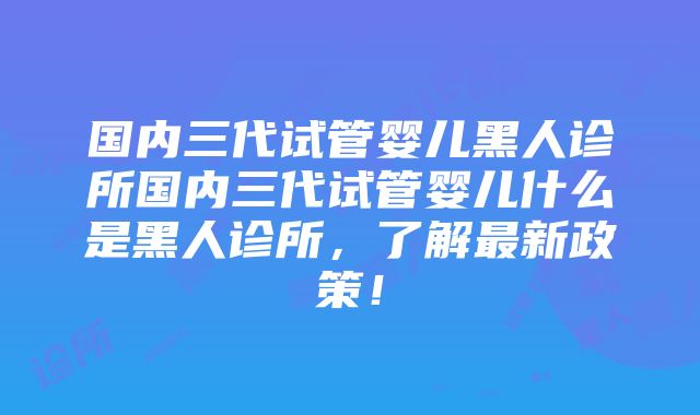 国内三代试管婴儿黑人诊所国内三代试管婴儿什么是黑人诊所，了解最新政策！