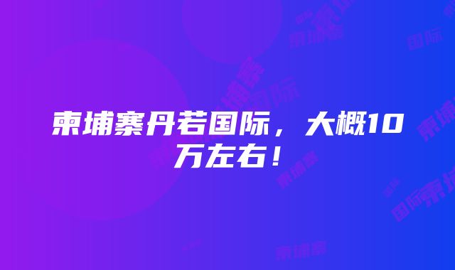 柬埔寨丹若国际，大概10万左右！