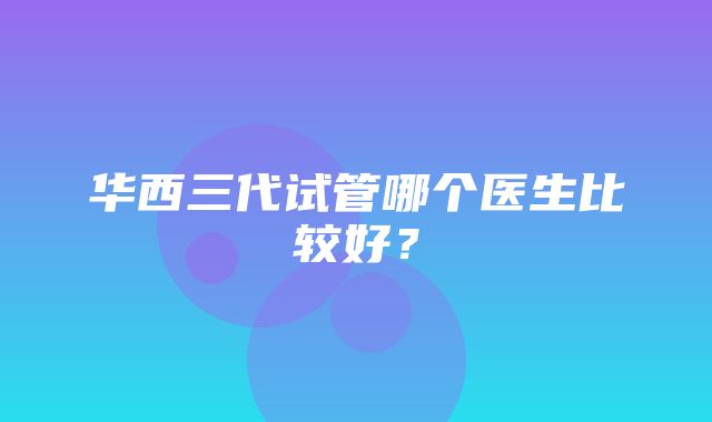 华西三代试管哪个医生比较好？