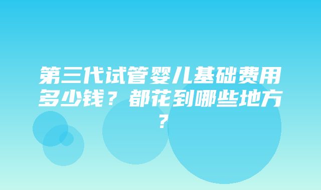 第三代试管婴儿基础费用多少钱？都花到哪些地方？